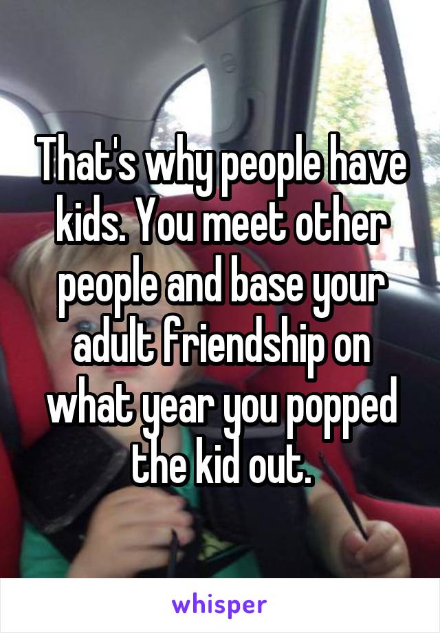 That's why people have kids. You meet other people and base your adult friendship on what year you popped the kid out.