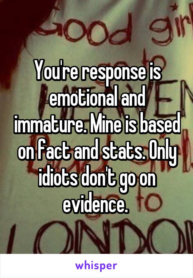 You're response is emotional and immature. Mine is based on fact and stats. Only idiots don't go on evidence. 