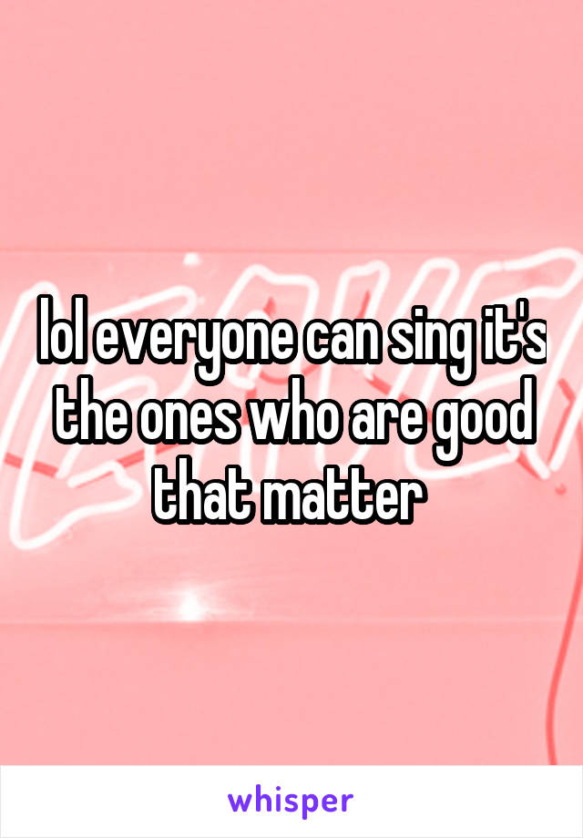 lol everyone can sing it's the ones who are good that matter 