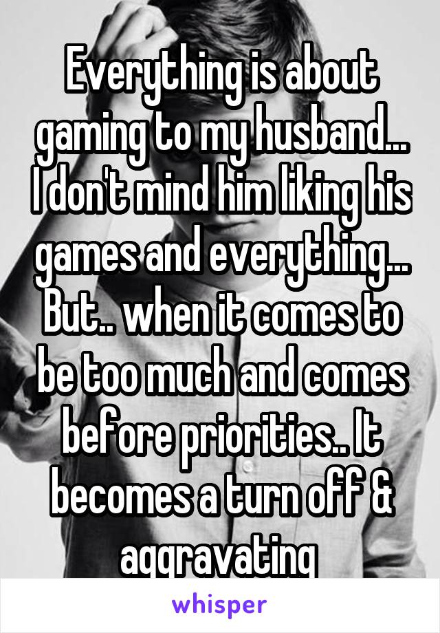 Everything is about gaming to my husband... I don't mind him liking his games and everything... But.. when it comes to be too much and comes before priorities.. It becomes a turn off & aggravating 