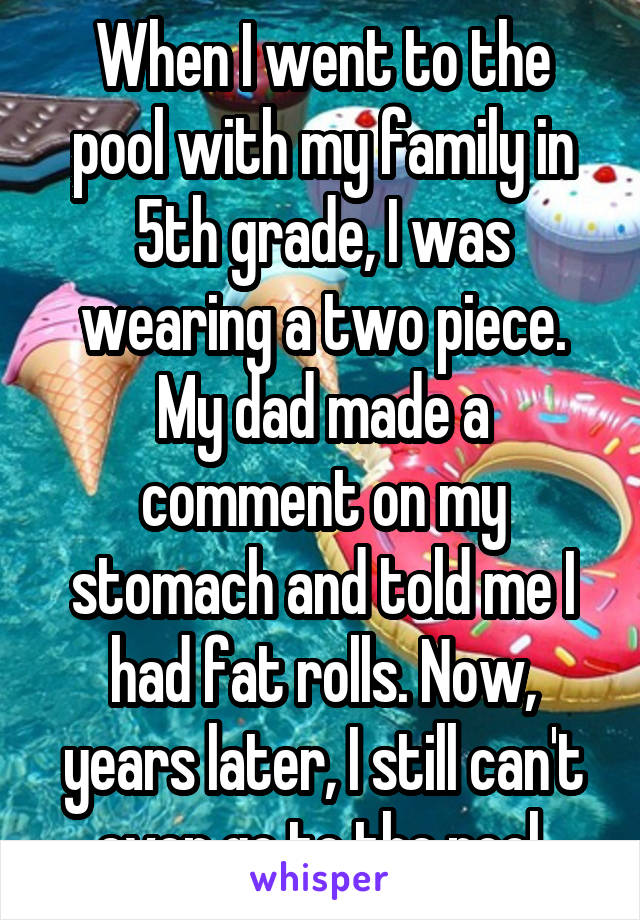 When I went to the pool with my family in 5th grade, I was wearing a two piece. My dad made a comment on my stomach and told me I had fat rolls. Now, years later, I still can't even go to the pool.