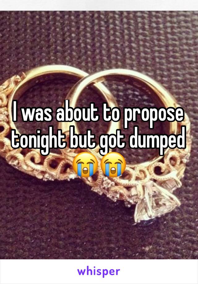 I was about to propose tonight but got dumped 😭😭