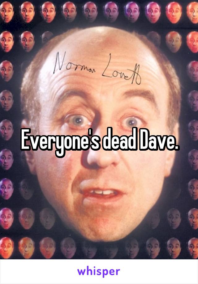 Everyone's dead Dave.