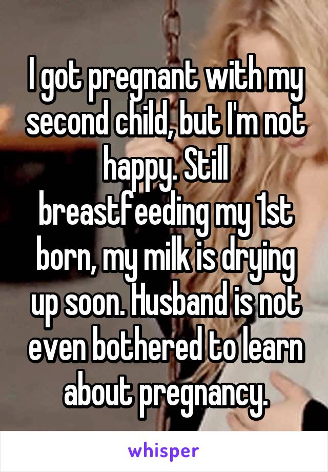 I got pregnant with my second child, but I'm not happy. Still breastfeeding my 1st born, my milk is drying up soon. Husband is not even bothered to learn about pregnancy.