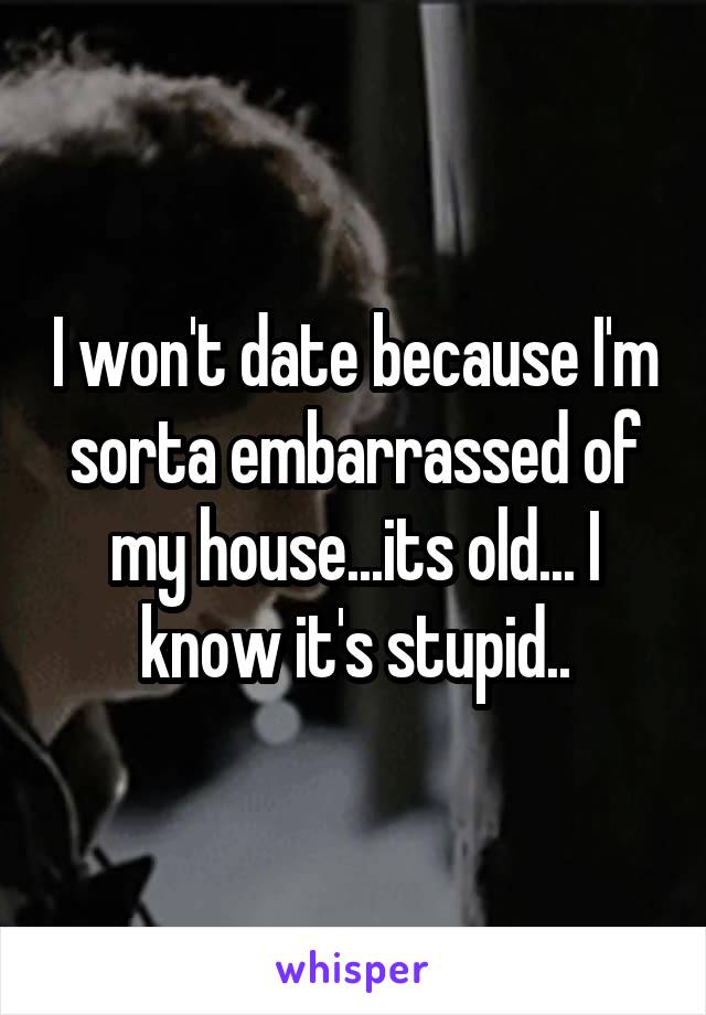 I won't date because I'm sorta embarrassed of my house...its old... I know it's stupid..