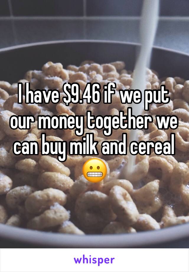 I have $9.46 if we put our money together we can buy milk and cereal 😬