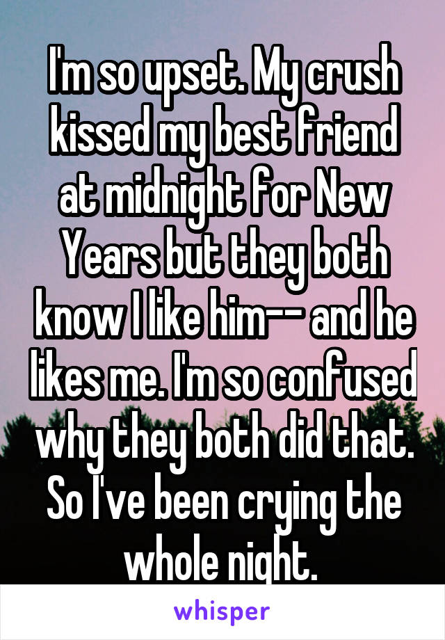 I'm so upset. My crush kissed my best friend at midnight for New Years but they both know I like him-- and he likes me. I'm so confused why they both did that. So I've been crying the whole night. 