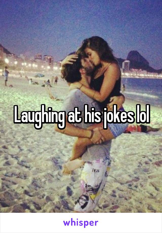 Laughing at his jokes lol