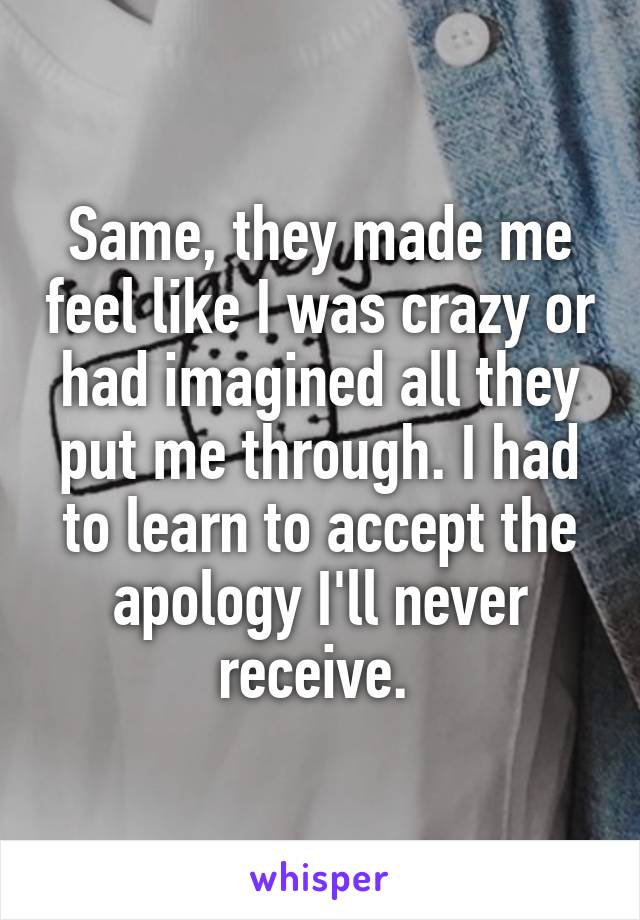 Same, they made me feel like I was crazy or had imagined all they put me through. I had to learn to accept the apology I'll never receive. 