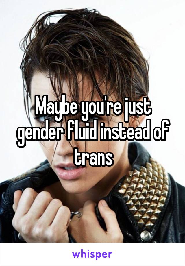 Maybe you're just gender fluid instead of trans