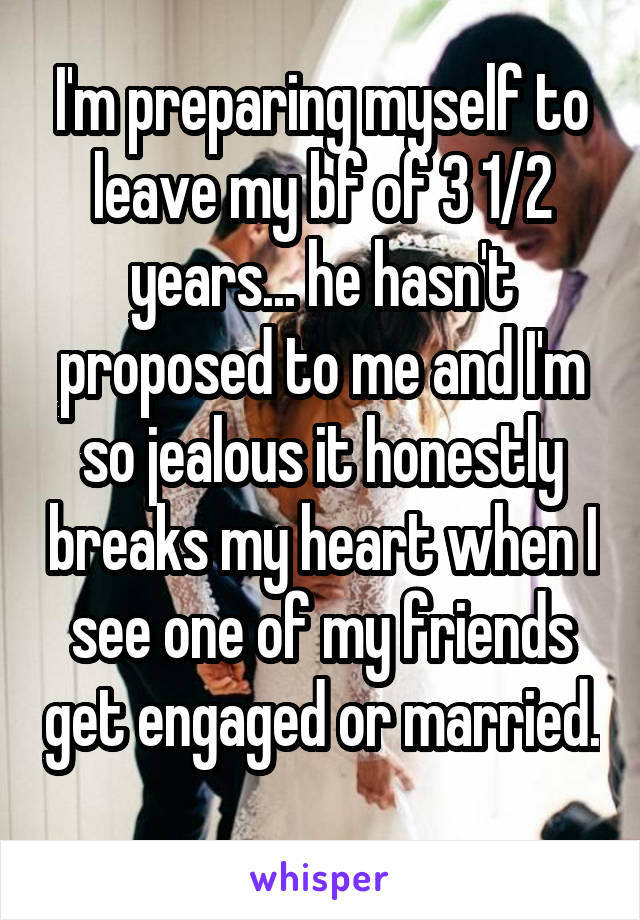 I'm preparing myself to leave my bf of 3 1/2 years... he hasn't proposed to me and I'm so jealous it honestly breaks my heart when I see one of my friends get engaged or married. 