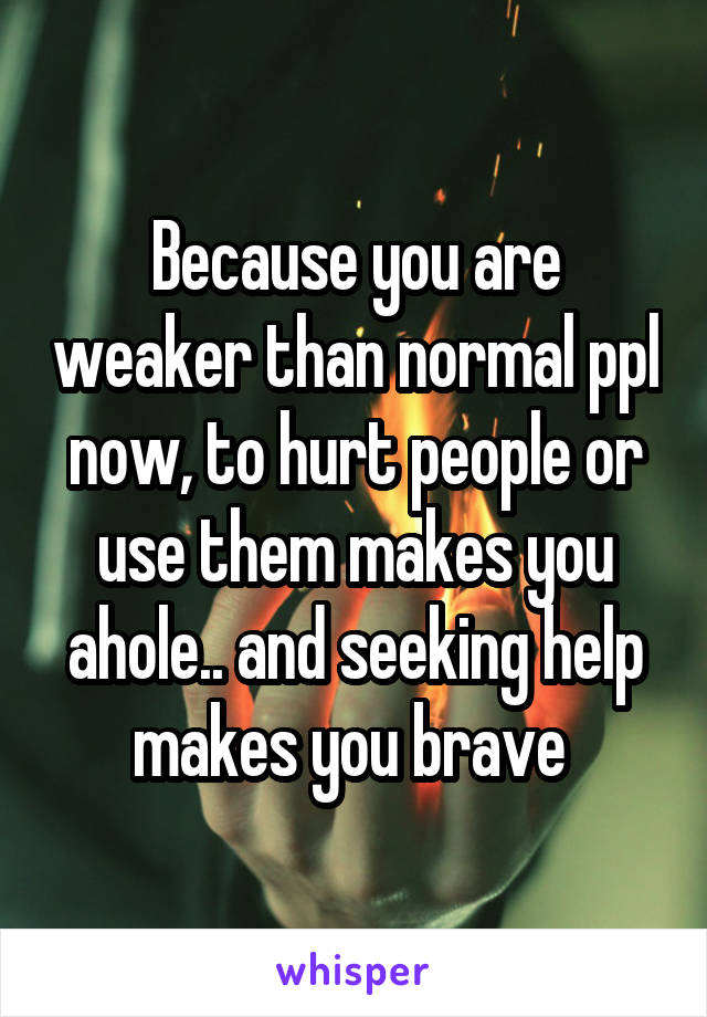 Because you are weaker than normal ppl now, to hurt people or use them makes you ahole.. and seeking help makes you brave 