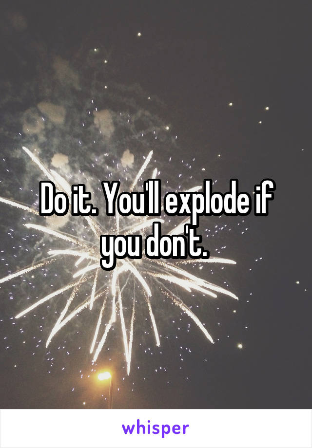 Do it. You'll explode if you don't. 