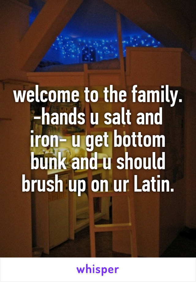 welcome to the family. -hands u salt and iron- u get bottom bunk and u should brush up on ur Latin.