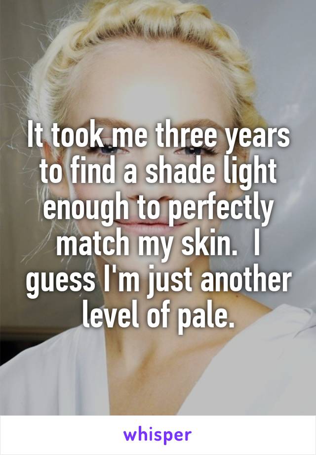 It took me three years to find a shade light enough to perfectly match my skin.  I guess I'm just another level of pale.