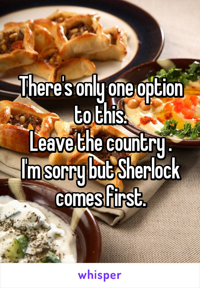 There's only one option to this.
Leave the country .
I'm sorry but Sherlock comes first.