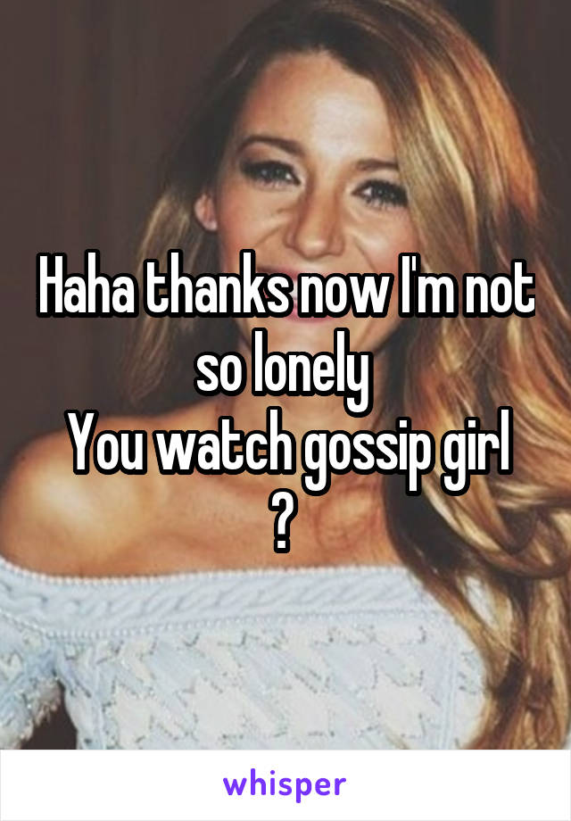 Haha thanks now I'm not so lonely 
You watch gossip girl ? 