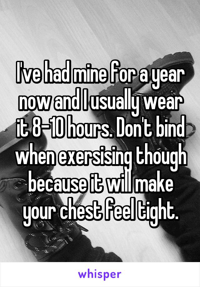 I've had mine for a year now and I usually wear it 8-10 hours. Don't bind when exersising though because it will make your chest feel tight.