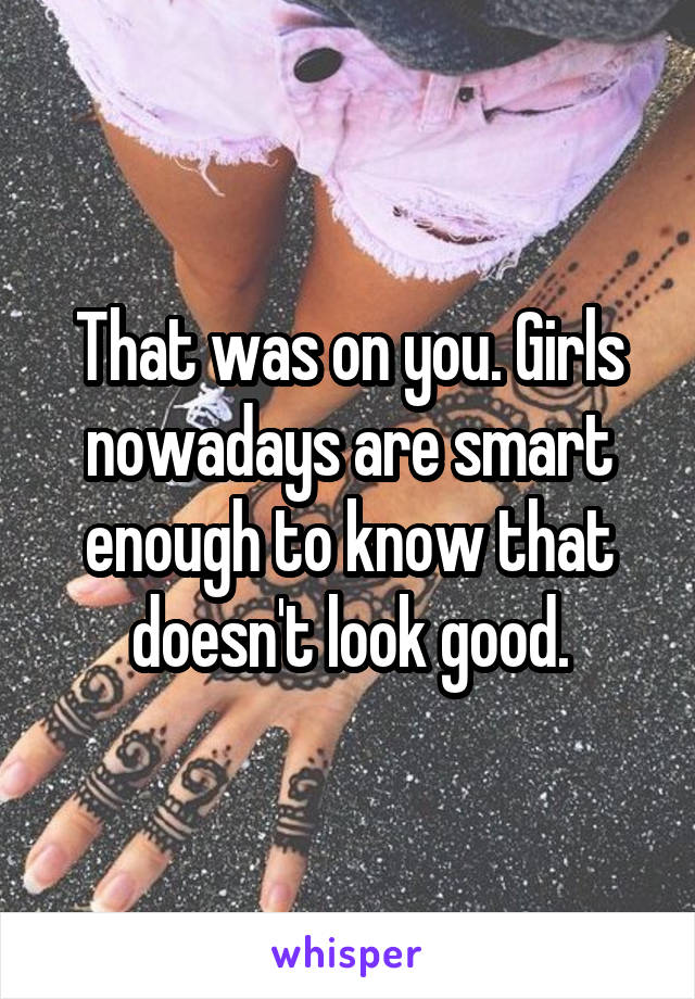 That was on you. Girls nowadays are smart enough to know that doesn't look good.