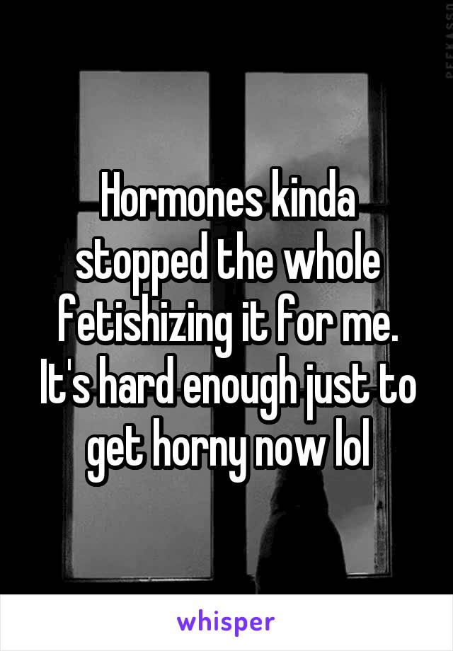 Hormones kinda stopped the whole fetishizing it for me. It's hard enough just to get horny now lol