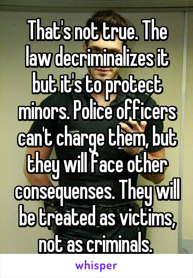 That's not true. The law decriminalizes it but it's to protect minors. Police officers can't charge them, but they will face other consequenses. They will be treated as victims, not as criminals. 