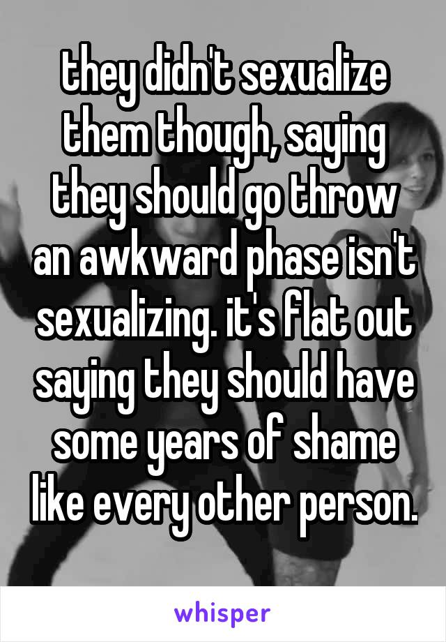 they didn't sexualize them though, saying they should go throw an awkward phase isn't sexualizing. it's flat out saying they should have some years of shame like every other person. 