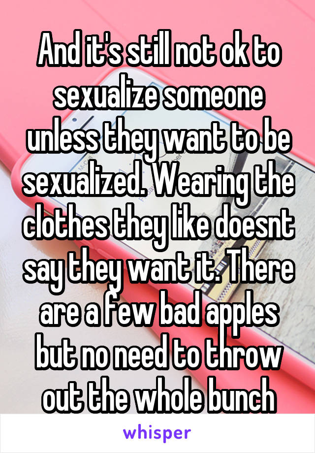 And it's still not ok to sexualize someone unless they want to be sexualized. Wearing the clothes they like doesnt say they want it. There are a few bad apples but no need to throw out the whole bunch