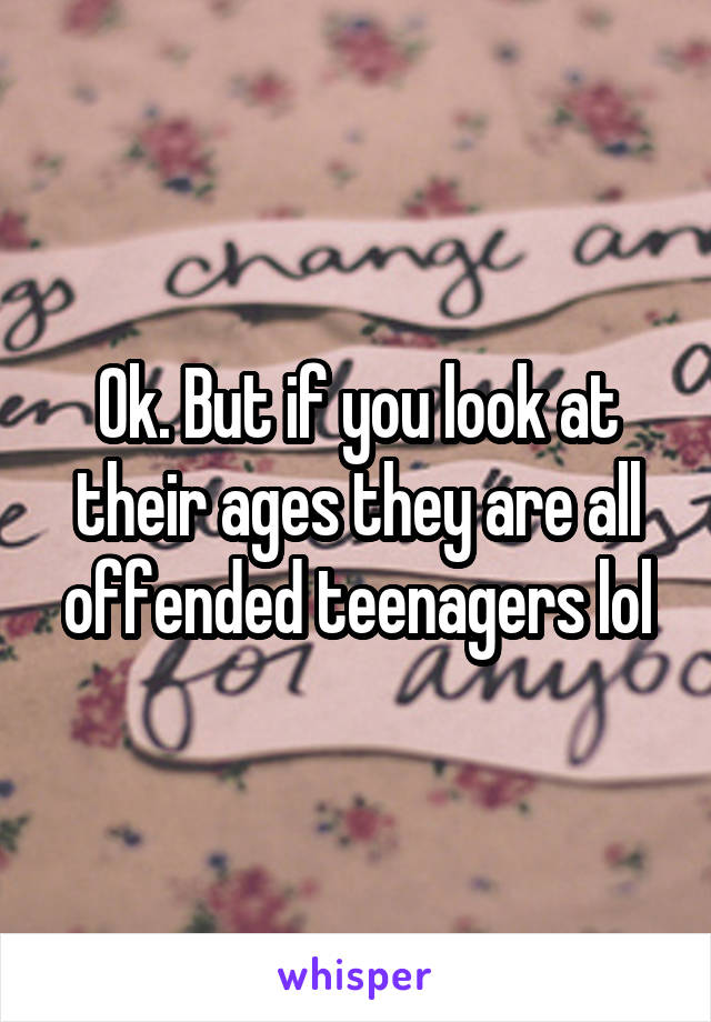 Ok. But if you look at their ages they are all offended teenagers lol