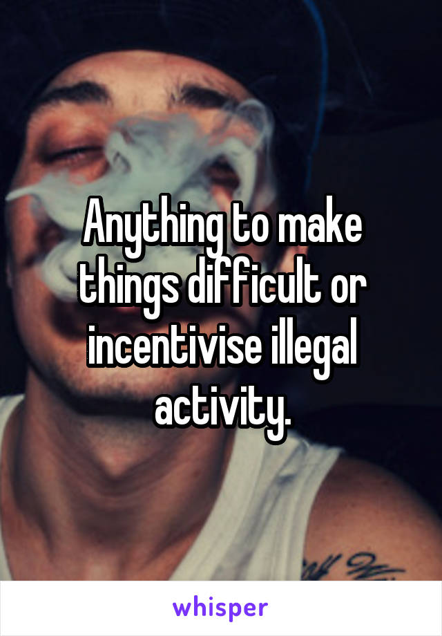 Anything to make things difficult or incentivise illegal activity.