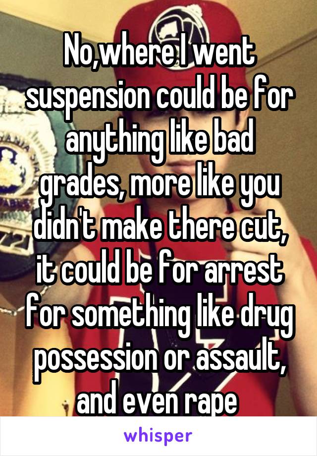 No,where I went suspension could be for anything like bad grades, more like you didn't make there cut, it could be for arrest for something like drug possession or assault, and even rape 