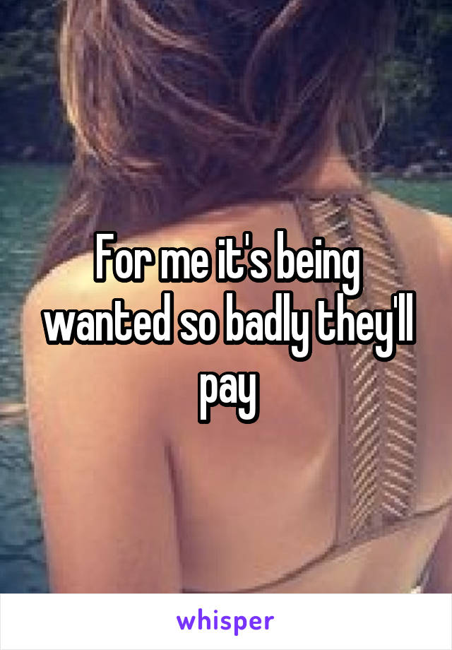 For me it's being wanted so badly they'll pay