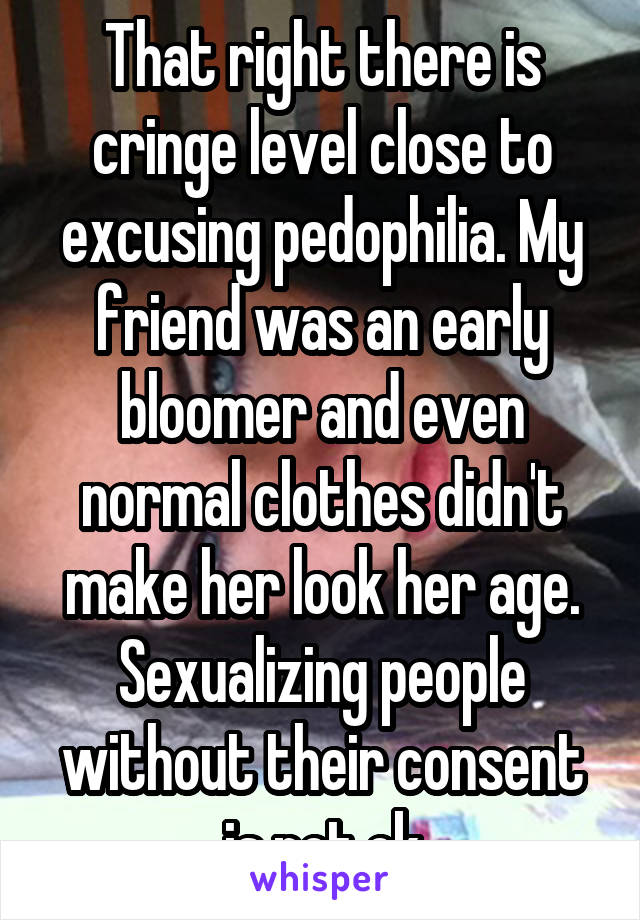 That right there is cringe level close to excusing pedophilia. My friend was an early bloomer and even normal clothes didn't make her look her age. Sexualizing people without their consent is not ok