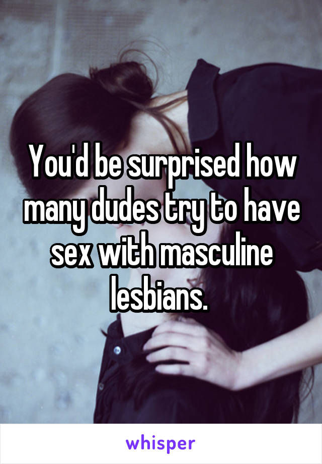 You'd be surprised how many dudes try to have sex with masculine lesbians. 