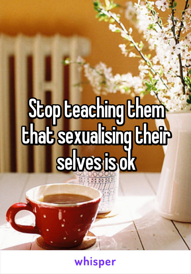 Stop teaching them that sexualising their selves is ok