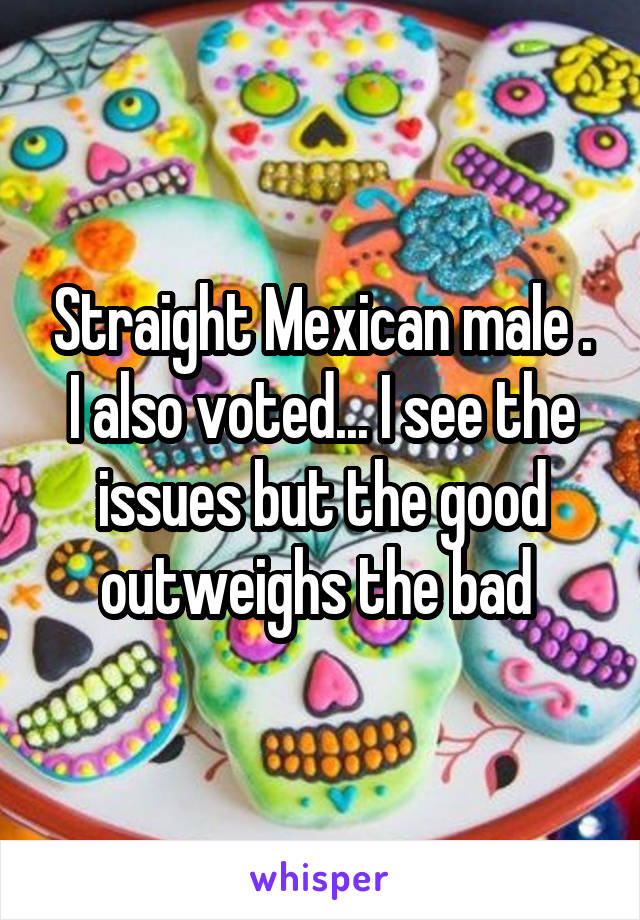 Straight Mexican male . I also voted... I see the issues but the good outweighs the bad 