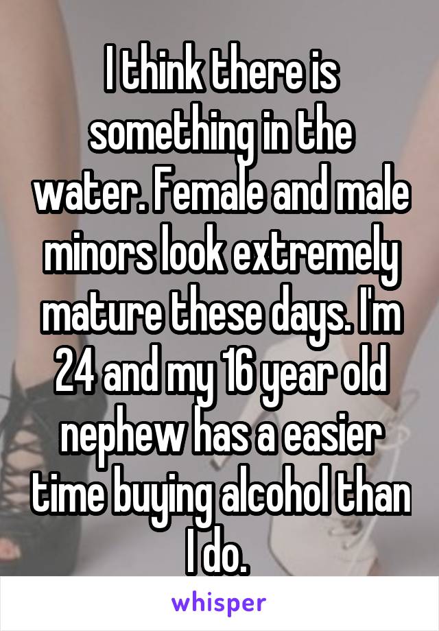 I think there is something in the water. Female and male minors look extremely mature these days. I'm 24 and my 16 year old nephew has a easier time buying alcohol than I do. 