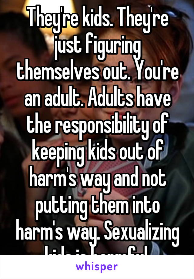 They're kids. They're just figuring themselves out. You're an adult. Adults have the responsibility of keeping kids out of harm's way and not putting them into harm's way. Sexualizing kids is harmful.