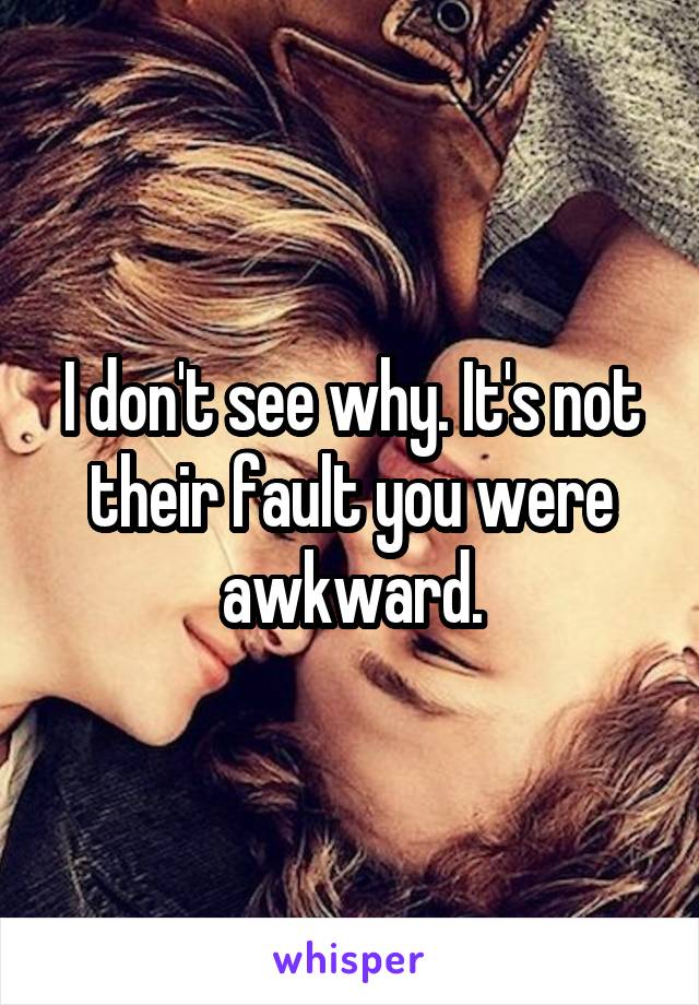 I don't see why. It's not their fault you were awkward.