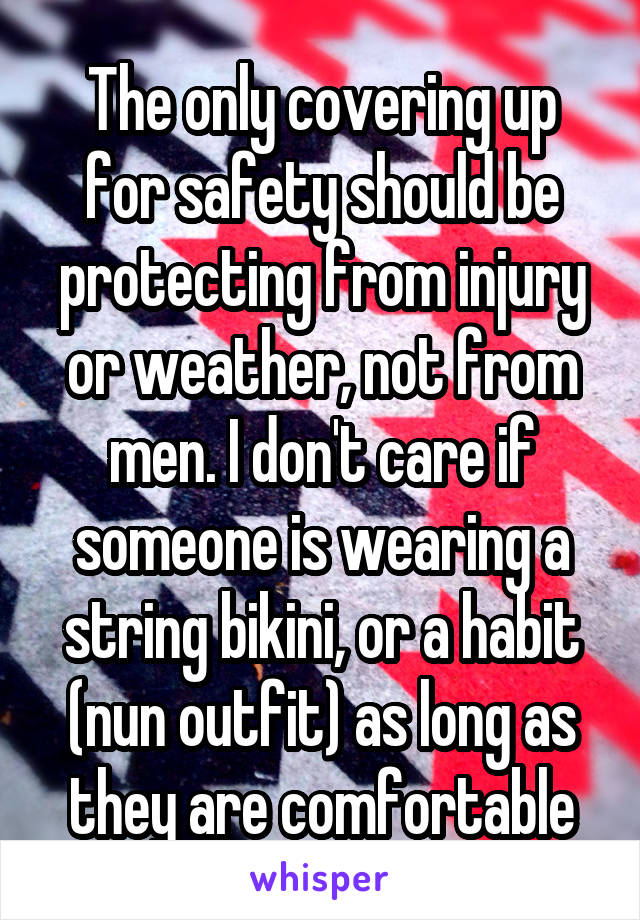 The only covering up for safety should be protecting from injury or weather, not from men. I don't care if someone is wearing a string bikini, or a habit (nun outfit) as long as they are comfortable