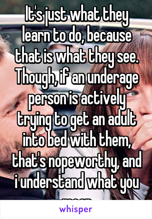 It's just what they learn to do, because that is what they see. Though, if an underage person is actively trying to get an adult into bed with them, that's nopeworthy, and i understand what you mean