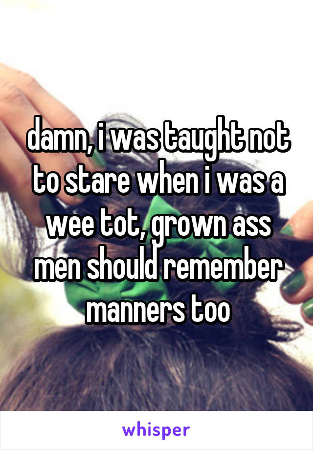 damn, i was taught not to stare when i was a wee tot, grown ass men should remember manners too