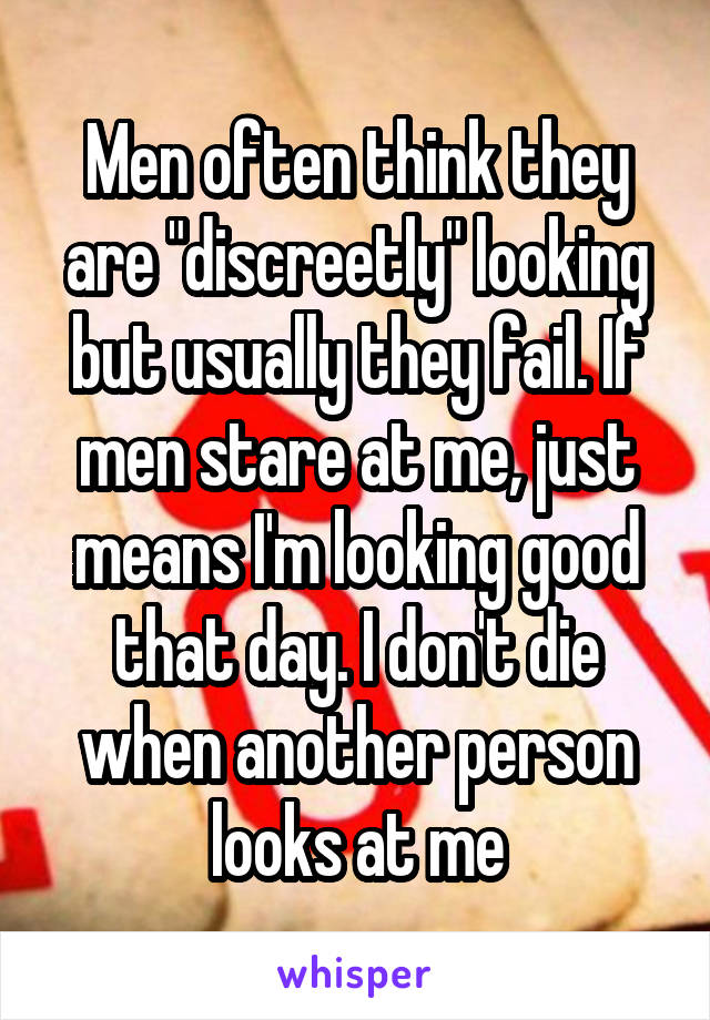 Men often think they are "discreetly" looking but usually they fail. If men stare at me, just means I'm looking good that day. I don't die when another person looks at me