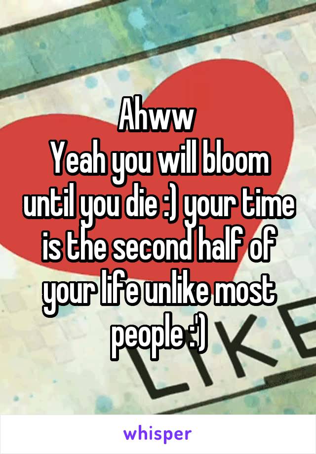 Ahww 
Yeah you will bloom until you die :) your time is the second half of your life unlike most people :')