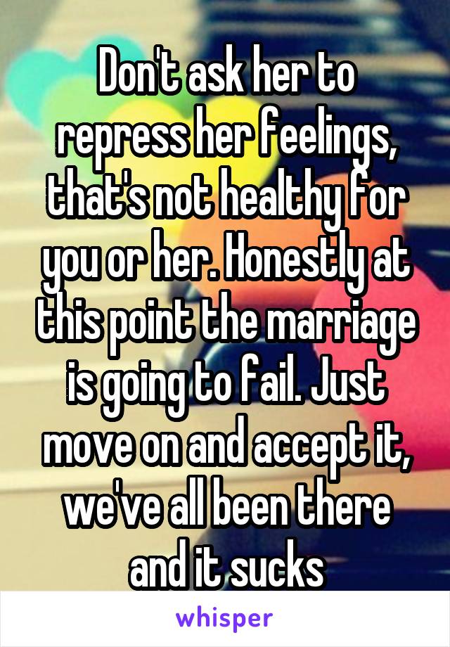 Don't ask her to repress her feelings, that's not healthy for you or her. Honestly at this point the marriage is going to fail. Just move on and accept it, we've all been there and it sucks