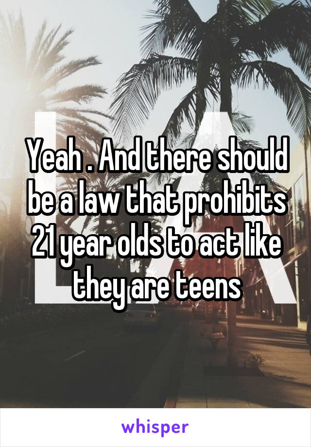 Yeah . And there should be a law that prohibits 21 year olds to act like they are teens