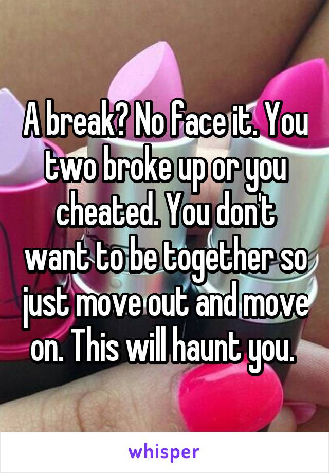 A break? No face it. You two broke up or you cheated. You don't want to be together so just move out and move on. This will haunt you. 