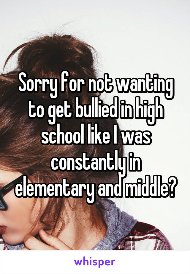 Sorry for not wanting to get bullied in high school like I was constantly in elementary and middle?