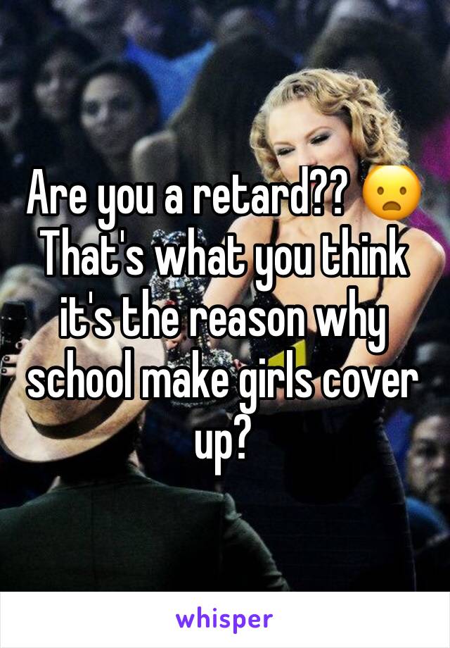 Are you a retard?? 😦That's what you think it's the reason why school make girls cover up?  