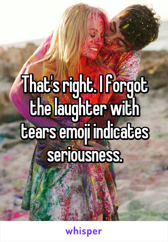 That's right. I forgot the laughter with tears emoji indicates seriousness.