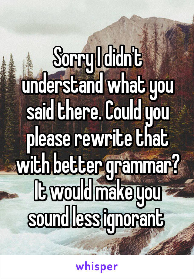 Sorry I didn't understand what you said there. Could you please rewrite that with better grammar? It would make you sound less ignorant 